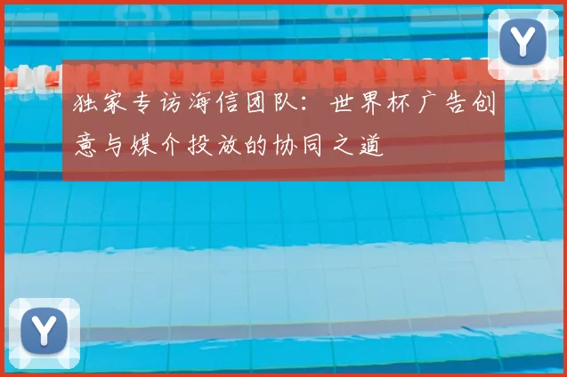 独家专访海信团队:世界杯广告创意与媒介投放的协同之道