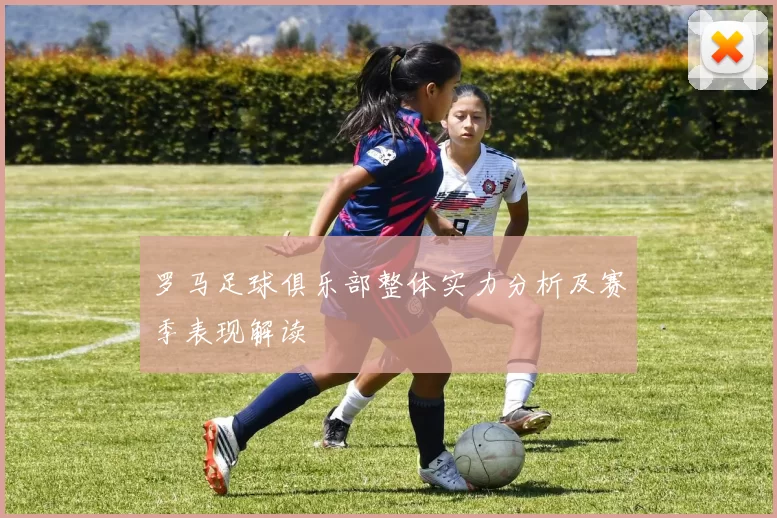 罗马足球俱乐部整体实力分析及赛季表现解读