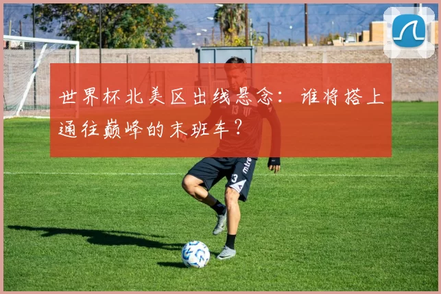 世界杯北美区出线悬念:谁将搭上通往巅峰的末班车?