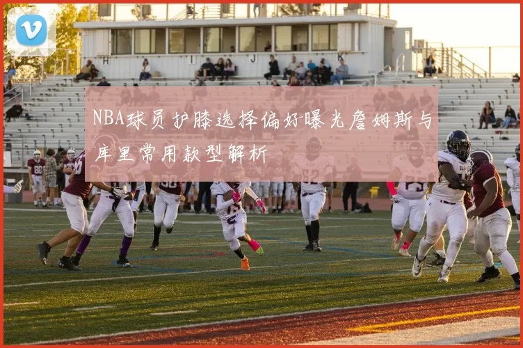 NBA球员护膝选择偏好曝光詹姆斯与库里常用款型解析