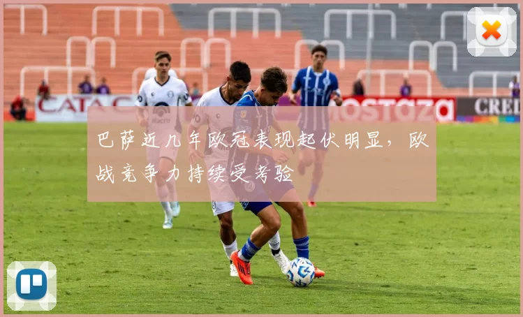 巴萨近几年欧冠表现起伏明显，欧战竞争力持续受考验