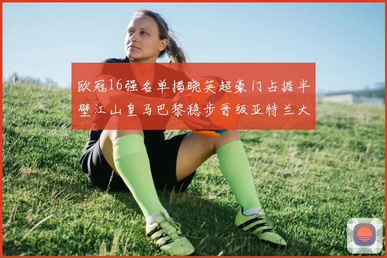 欧冠16强名单揭晓英超豪门占据半壁江山皇马巴黎稳步晋级亚特兰大独撑意甲希望