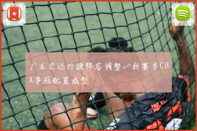 广东宏远外援阵容调整,新赛季CBA争冠配置成型