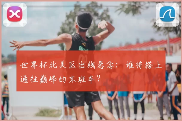世界杯北美区出线悬念:谁将搭上通往巅峰的末班车?