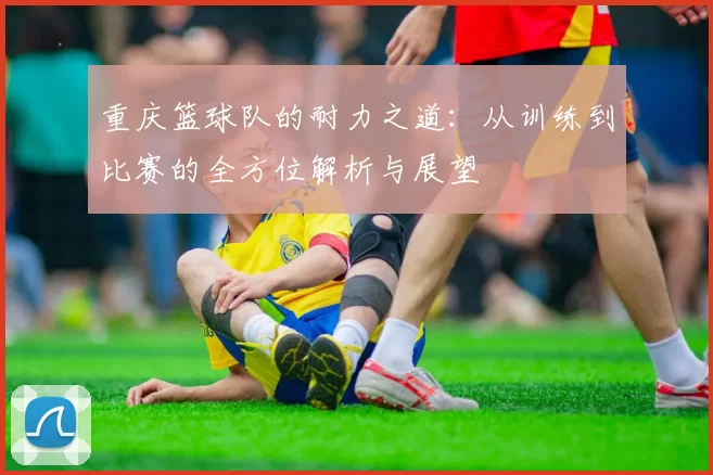 重庆篮球队的耐力之道：从训练到比赛的全方位解析与展望