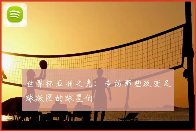 世界杯亚洲之光:专访那些改变足球版图的球星们