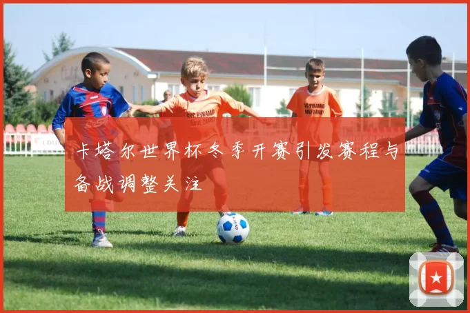 卡塔尔世界杯冬季开赛引发赛程与备战调整关注