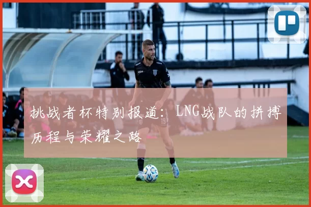 挑战者杯特别报道：LNG战队的拼搏历程与荣耀之路