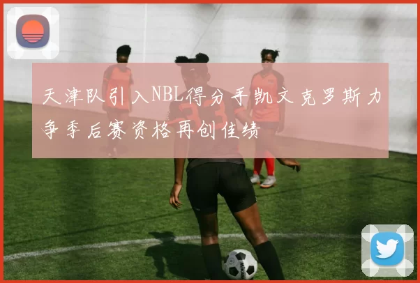 天津队引入NBL得分手凯文克罗斯力争季后赛资格再创佳绩