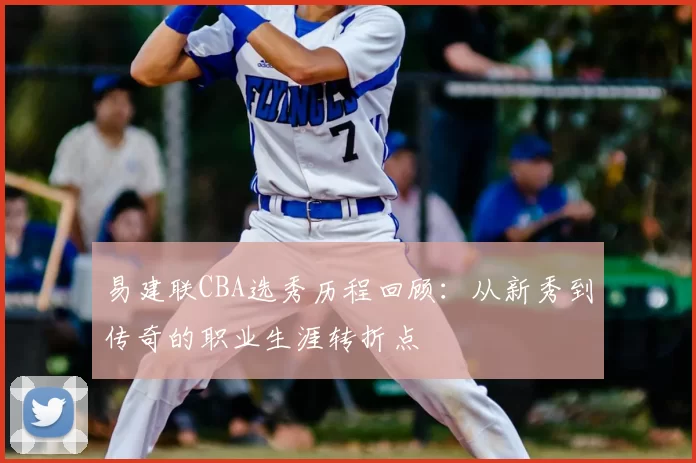 易建联CBA选秀历程回顾：从新秀到传奇的职业生涯转折点