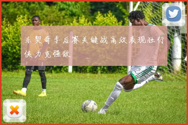 东契奇季后赛关键战高效表现独行侠力克强敌