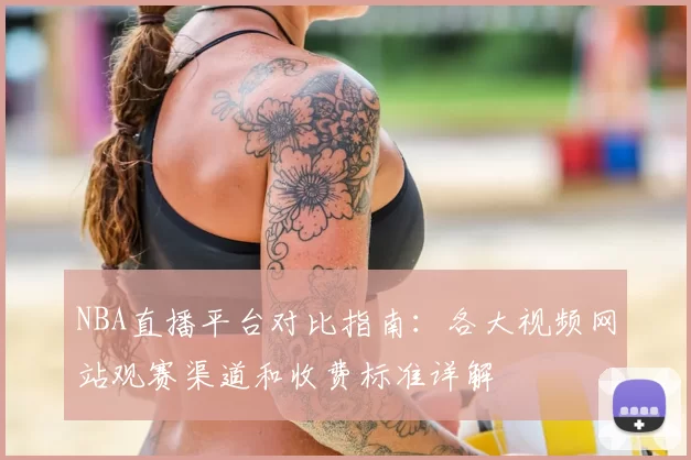 NBA直播平台对比指南：各大视频网站观赛渠道和收费标准详解
