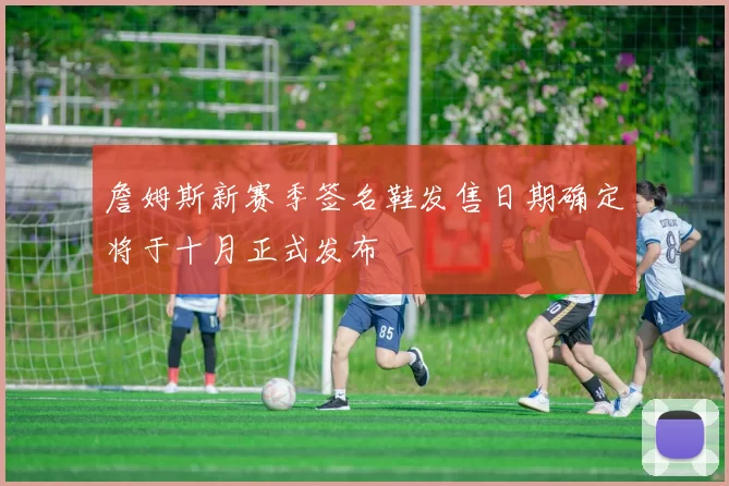 詹姆斯新赛季签名鞋发售日期确定将于十月正式发布