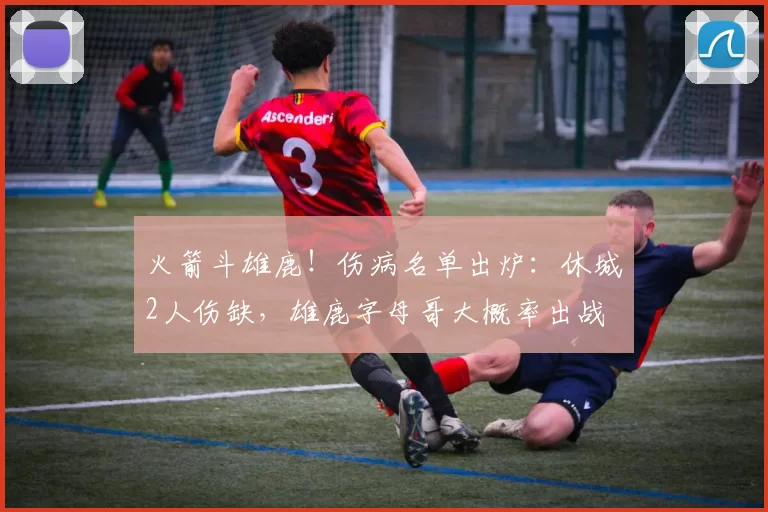 火箭斗雄鹿！伤病名单出炉：休城2人伤缺，雄鹿字母哥大概率出战