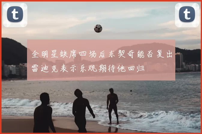 全明星缺席四场后东契奇能否复出雷迪克表示乐观期待他回归