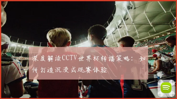 深度解读CCTV世界杯转播策略:如何打造沉浸式观赛体验