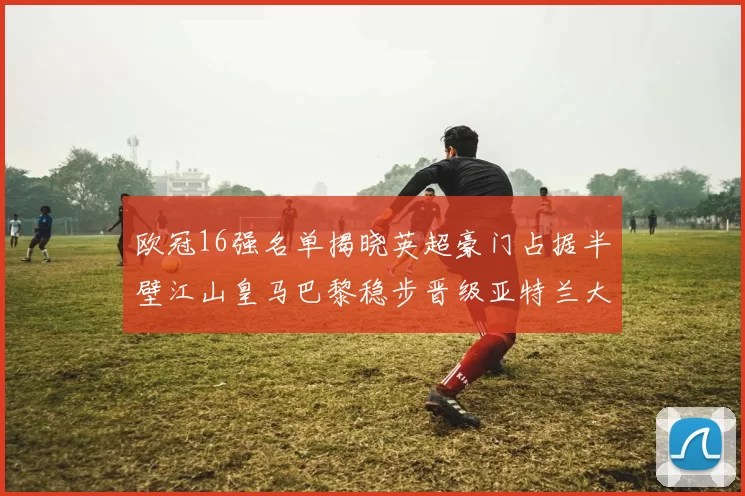 欧冠16强名单揭晓英超豪门占据半壁江山皇马巴黎稳步晋级亚特兰大独撑意甲希望