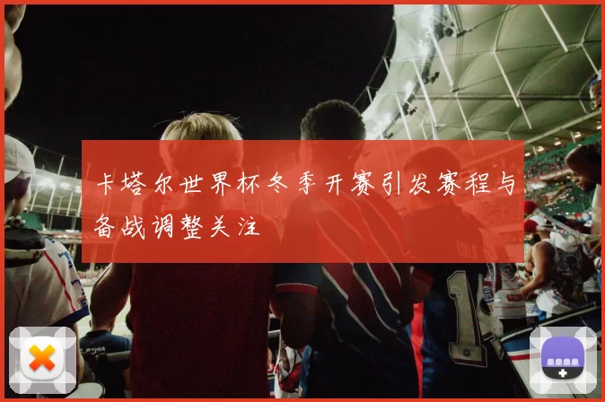 卡塔尔世界杯冬季开赛引发赛程与备战调整关注