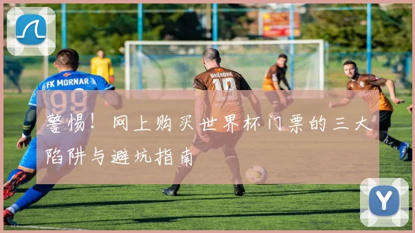 警惕!网上购买世界杯门票的三大陷阱与避坑指南