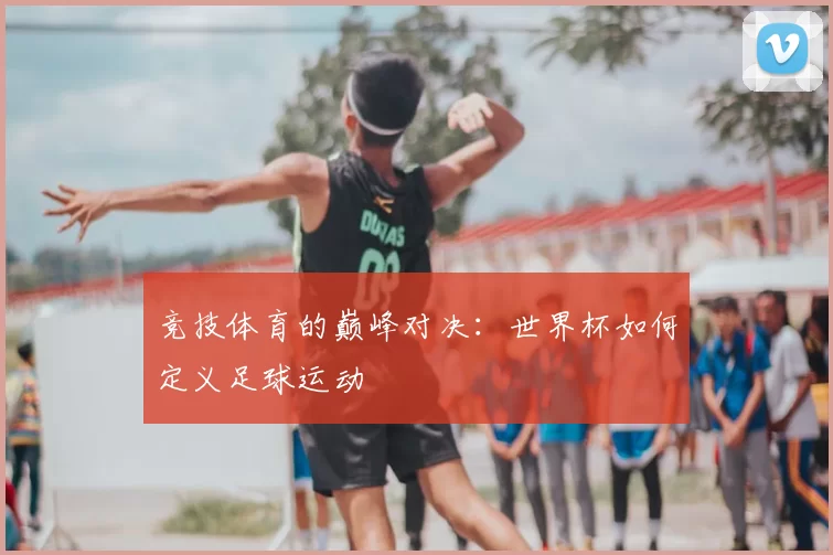 竞技体育的巅峰对决:世界杯如何定义足球运动