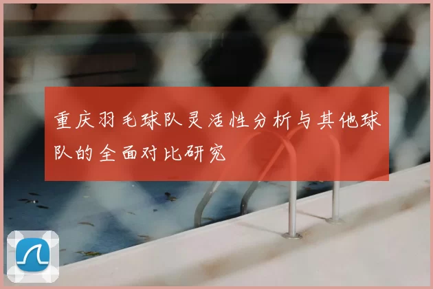 重庆羽毛球队灵活性分析与其他球队的全面对比研究