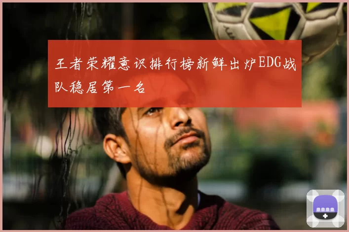 王者荣耀意识排行榜新鲜出炉EDG战队稳居第一名