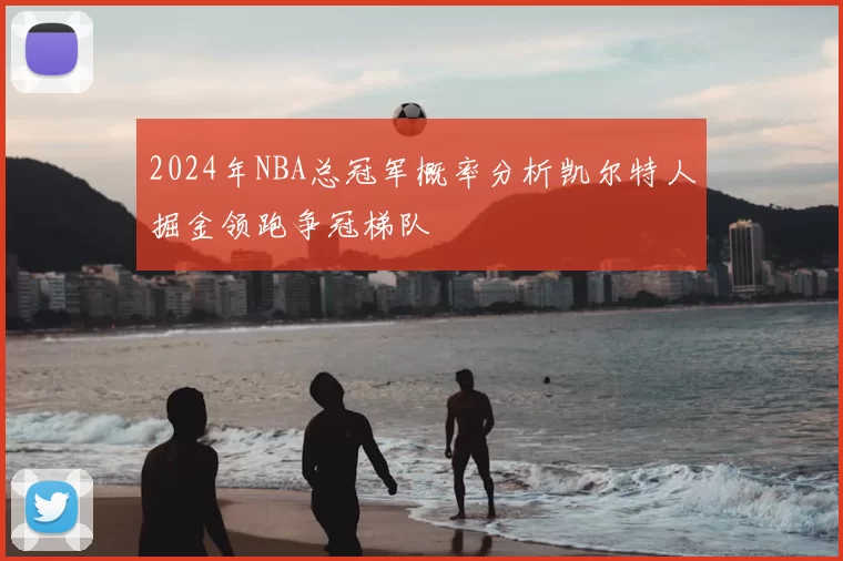2024年NBA总冠军概率分析凯尔特人掘金领跑争冠梯队