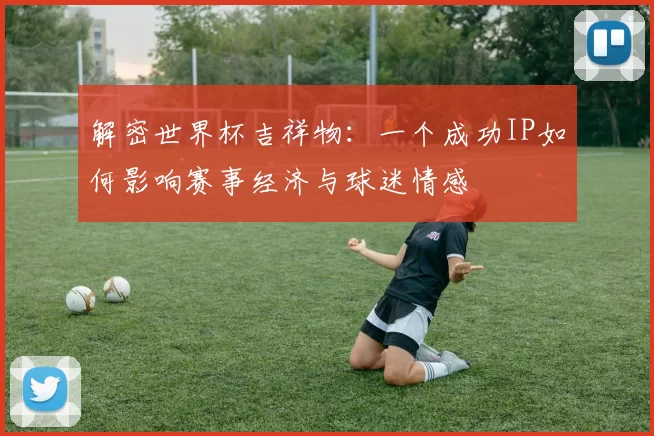 解密世界杯吉祥物:一个成功IP如何影响赛事经济与球迷情感