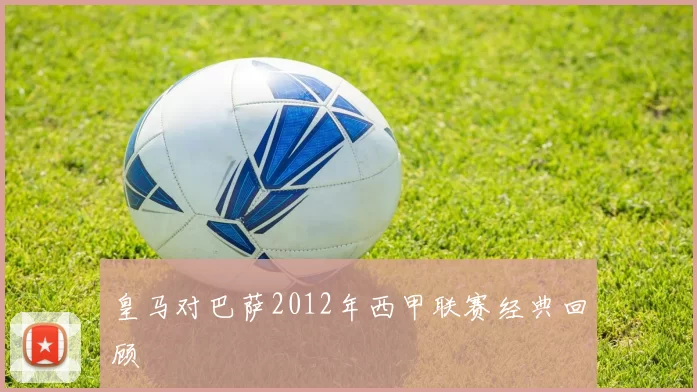 皇马对巴萨2012年西甲联赛经典回顾