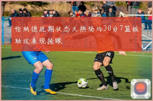 伦纳德近期状态火热场均30分7篮板助攻表现抢眼