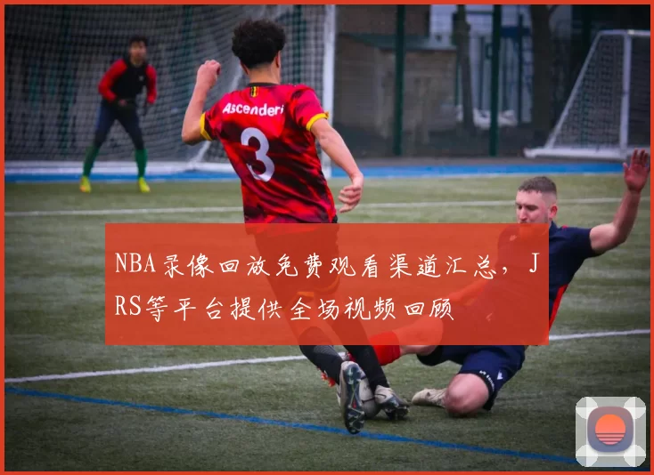 NBA录像回放免费观看渠道汇总,JRS等平台提供全场视频回顾