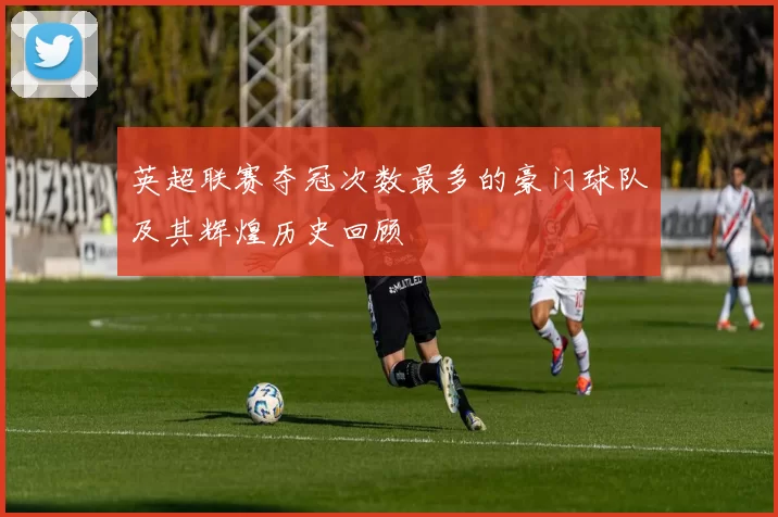 英超联赛夺冠次数最多的豪门球队及其辉煌历史回顾