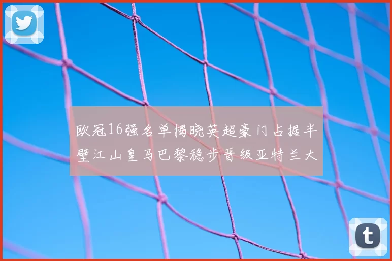 欧冠16强名单揭晓英超豪门占据半壁江山皇马巴黎稳步晋级亚特兰大独撑意甲希望