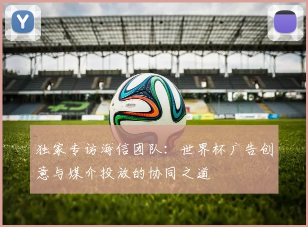 独家专访海信团队:世界杯广告创意与媒介投放的协同之道