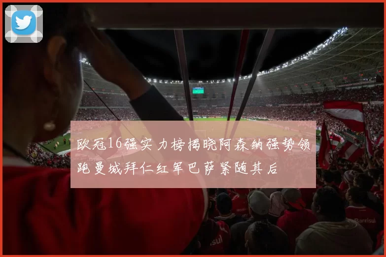 欧冠16强实力榜揭晓阿森纳强势领跑曼城拜仁红军巴萨紧随其后