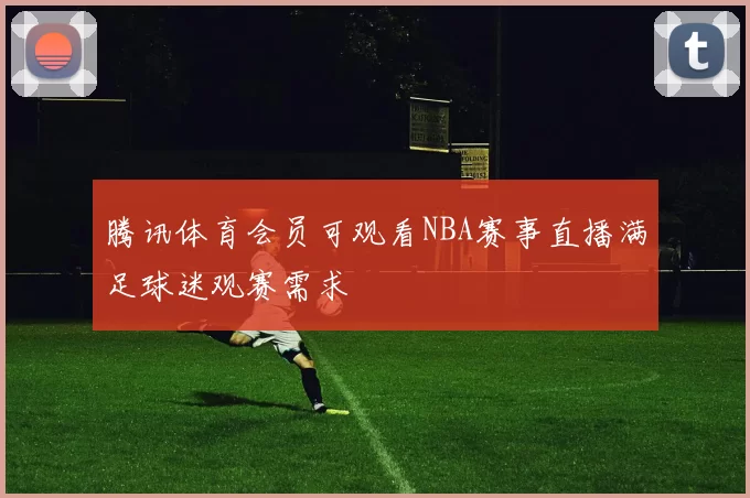 腾讯体育会员可观看NBA赛事直播满足球迷观赛需求