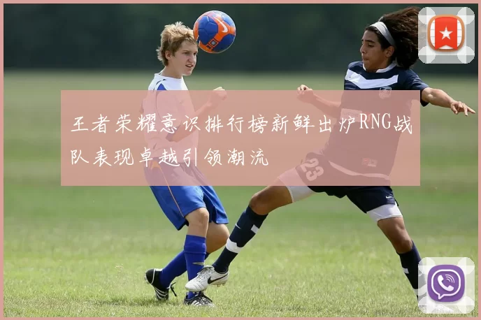 王者荣耀意识排行榜新鲜出炉RNG战队表现卓越引领潮流
