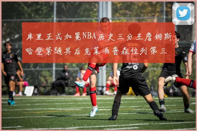 库里正式加冕NBA历史三分王詹姆斯哈登紧随其后克莱汤普森位列第三