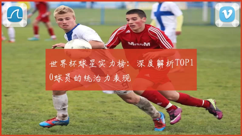 世界杯球星实力榜:深度解析TOP10球员的统治力表现