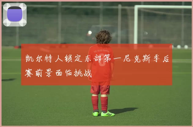 凯尔特人锁定东部第一尼克斯季后赛前景面临挑战