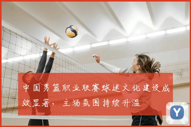 中国男篮职业联赛球迷文化建设成效显著，主场氛围持续升温