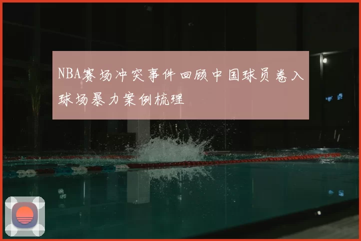 NBA赛场冲突事件回顾中国球员卷入球场暴力案例梳理