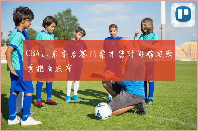 CBA山东季后赛门票开售时间确定购票指南发布