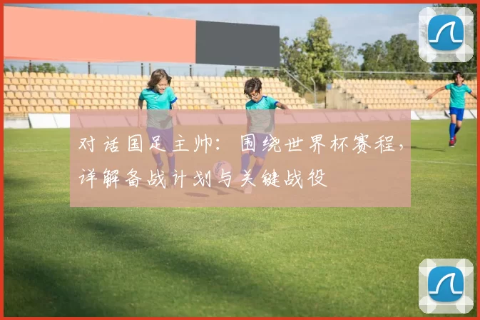 对话国足主帅：围绕世界杯赛程，详解备战计划与关键战役