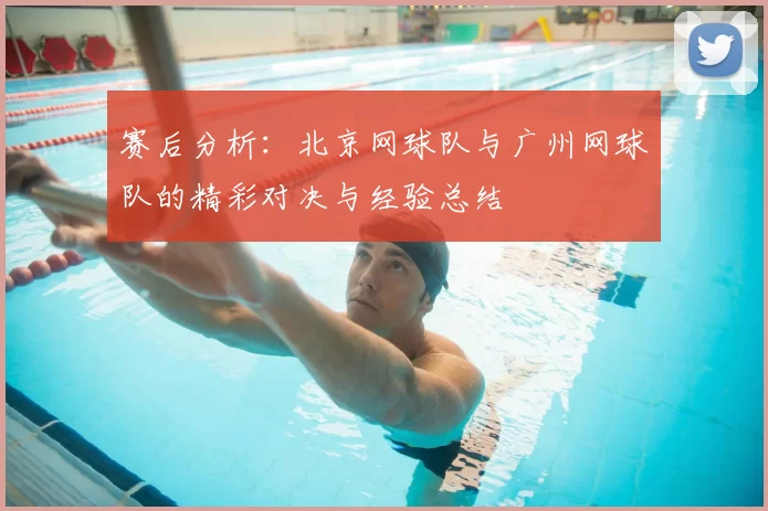 赛后分析:北京网球队与广州网球队的精彩对决与经验总结