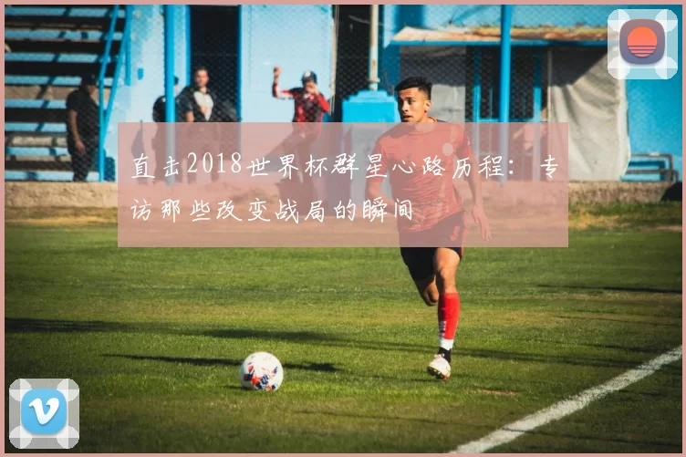 直击2018世界杯群星心路历程:专访那些改变战局的瞬间