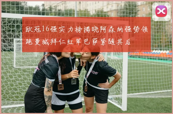 欧冠16强实力榜揭晓阿森纳强势领跑曼城拜仁红军巴萨紧随其后
